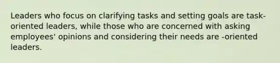 Leaders who focus on clarifying tasks and setting goals are task-oriented leaders, while those who are concerned with asking employees' opinions and considering their needs are -oriented leaders.