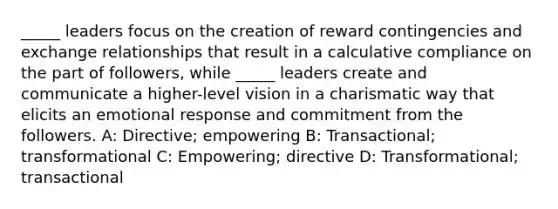 _____ leaders focus on the creation of reward contingencies and exchange relationships that result in a calculative compliance on the part of followers, while _____ leaders create and communicate a higher-level vision in a charismatic way that elicits an emotional response and commitment from the followers. A: Directive; empowering B: Transactional; transformational C: Empowering; directive D: Transformational; transactional