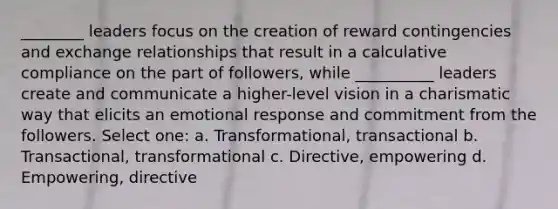 ________ leaders focus on the creation of reward contingencies and exchange relationships that result in a calculative compliance on the part of followers, while __________ leaders create and communicate a higher-level vision in a charismatic way that elicits an emotional response and commitment from the followers. Select one: a. Transformational, transactional b. Transactional, transformational c. Directive, empowering d. Empowering, directive