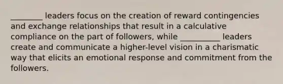 ________ leaders focus on the creation of reward contingencies and exchange relationships that result in a calculative compliance on the part of followers, while __________ leaders create and communicate a higher-level vision in a charismatic way that elicits an emotional response and commitment from the followers.