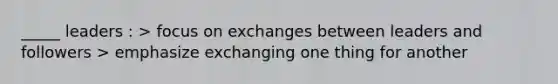 _____ leaders : > focus on exchanges between leaders and followers > emphasize exchanging one thing for another