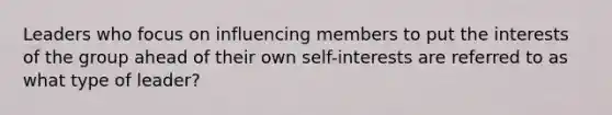 Leaders who focus on influencing members to put the interests of the group ahead of their own self-interests are referred to as what type of leader?