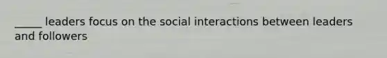 _____ leaders focus on the social interactions between leaders and followers