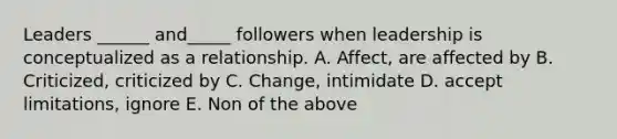 Leaders ______ and_____ followers when leadership is conceptualized as a relationship. A. Affect, are affected by B. Criticized, criticized by C. Change, intimidate D. accept limitations, ignore E. Non of the above