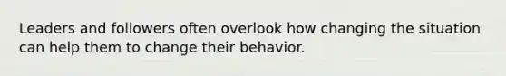 Leaders and followers often overlook how changing the situation can help them to change their behavior.