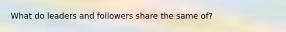 What do leaders and followers share the same of?