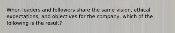 When leaders and followers share the same vision, ethical expectations, and objectives for the company, which of the following is the result?