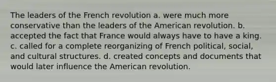 The leaders of the French revolution a. were much more conservative than the leaders of the American revolution. b. accepted the fact that France would always have to have a king. c. called for a complete reorganizing of French political, social, and cultural structures. d. created concepts and documents that would later influence the American revolution.