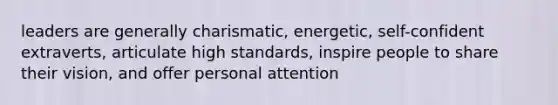 leaders are generally charismatic, energetic, self-confident extraverts, articulate high standards, inspire people to share their vision, and offer personal attention