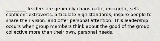 _________ leaders are generally charismatic, energetic, self-confident extraverts, articulate high standards, inspire people to share their vision, and offer personal attention. This leadership occurs when group members think about the good of the group collective more than their own, personal needs.