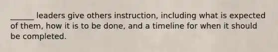 ______ leaders give others instruction, including what is expected of them, how it is to be done, and a timeline for when it should be completed.