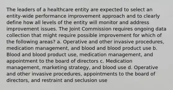 The leaders of a healthcare entity are expected to select an entity-wide performance improvement approach and to clearly define how all levels of the entity will monitor and address improvement issues. The Joint Commission requires ongoing data collection that might require possible improvement for which of the following areas? a. Operative and other invasive procedures, medication management, and blood and blood product use b. Blood and blood product use, medication management, and appointment to the board of directors c. Medication management, marketing strategy, and blood use d. Operative and other invasive procedures, appointments to the board of directors, and restraint and seclusion use