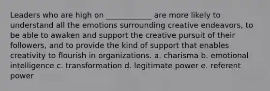 Leaders who are high on ____________ are more likely to understand all the emotions surrounding creative endeavors, to be able to awaken and support the creative pursuit of their followers, and to provide the kind of support that enables creativity to flourish in organizations. a. charisma b. emotional intelligence c. transformation d. legitimate power e. referent power