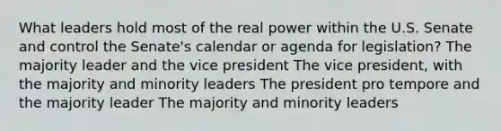 What leaders hold most of the real power within the U.S. Senate and control the Senate's calendar or agenda for legislation? The majority leader and the vice president The vice president, with the majority and minority leaders The president pro tempore and the majority leader The majority and minority leaders