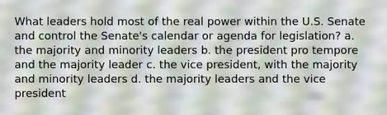 What leaders hold most of the real power within the U.S. Senate and control the Senate's calendar or agenda for legislation? a. the majority and minority leaders b. the president pro tempore and the majority leader c. the vice president, with the majority and minority leaders d. the majority leaders and the vice president