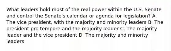 What leaders hold most of the real power within the U.S. Senate and control the Senate's calendar or agenda for legislation? A. The vice president, with the majority and minority leaders B. The president pro tempore and the majority leader C. The majority leader and the vice president D. The majority and minority leaders