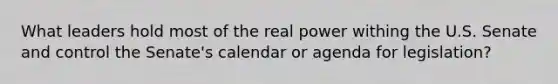 What leaders hold most of the real power withing the U.S. Senate and control the Senate's calendar or agenda for legislation?