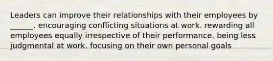 Leaders can improve their relationships with their employees by ______. encouraging conflicting situations at work. rewarding all employees equally irrespective of their performance. being less judgmental at work. focusing on their own personal goals