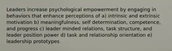 Leaders increase psychological empowerment by engaging in behaviors that enhance perceptions of a) intrinsic and extrinsic motivation b) meaningfulness, self determination, competence, and progress c) leader minded relations, task structure, and leader position power d) task and relationship orientation e) leadership prototypes