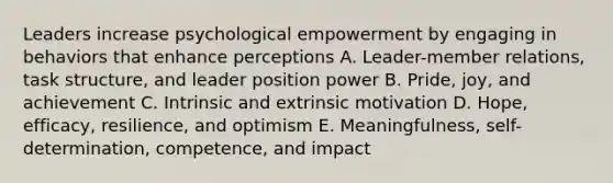 Leaders increase psychological empowerment by engaging in behaviors that enhance perceptions A. Leader-member relations, task structure, and leader position power B. Pride, joy, and achievement C. Intrinsic and extrinsic motivation D. Hope, efficacy, resilience, and optimism E. Meaningfulness, self-determination, competence, and impact