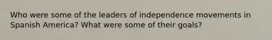 Who were some of the leaders of independence movements in Spanish America? What were some of their goals?