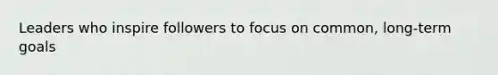 Leaders who inspire followers to focus on common, long-term goals