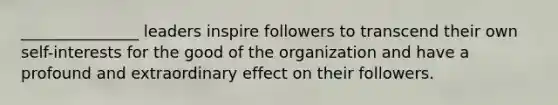 _______________ leaders inspire followers to transcend their own self-interests for the good of the organization and have a profound and extraordinary effect on their followers.