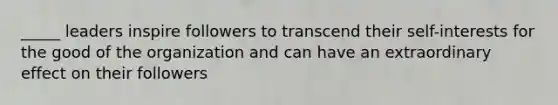 _____ leaders inspire followers to transcend their self-interests for the good of the organization and can have an extraordinary effect on their followers