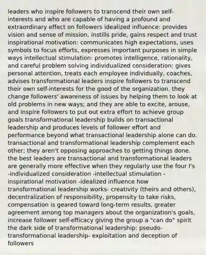 leaders who inspire followers to transcend their own self-interests and who are capable of having a profound and extraordinary effect on followers idealized influence: provides vision and sense of mission, instills pride, gains respect and trust inspirational motivation: communicates high expectations, uses symbols to focus efforts, expresses important purposes in simple ways intellectual stimulation: promotes intelligence, rationality, and careful problem solving individualized consideration: gives personal attention, treats each employee individually, coaches, advises transformational leaders inspire followers to transcend their own self-interests for the good of the organization. they change followers' awareness of issues by helping them to look at old problems in new ways; and they are able to excite, arouse, and inspire followers to put out extra effort to achieve group goals transformational leadership builds on transactional leadership and produces levels of follower effort and performance beyond what transactional leadership alone can do. transactional and transformational leadership complement each other; they aren't opposing approaches to getting things done. the best leaders are transactional and transformational leaders are generally more effective when they regularly use the four I's -individualized consideration -intellectual stimulation -inspirational motivation -idealized influence how transformational leadership works- creativity (theirs and others), decentralization of responsibility, propensity to take risks, compensation is geared toward long-term results, greater agreement among top managers about the organization's goals, increase follower self-efficacy giving the group a "can do" spirit the dark side of transformational leadership: pseudo-transformational leadership- exploitation and deception of followers