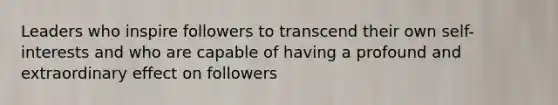 Leaders who inspire followers to transcend their own self-interests and who are capable of having a profound and extraordinary effect on followers