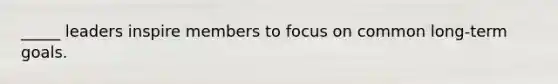 _____ leaders inspire members to focus on common long-term goals.