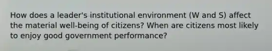 How does a leader's institutional environment (W and S) affect the material well-being of citizens? When are citizens most likely to enjoy good government performance?