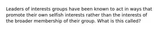 Leaders of interests groups have been known to act in ways that promote their own selfish interests rather than the interests of the broader membership of their group. What is this called?