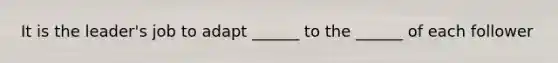 It is the leader's job to adapt ______ to the ______ of each follower