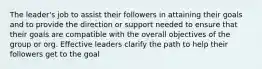 The leader's job to assist their followers in attaining their goals and to provide the direction or support needed to ensure that their goals are compatible with the overall objectives of the group or org. Effective leaders clarify the path to help their followers get to the goal