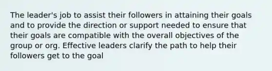 The leader's job to assist their followers in attaining their goals and to provide the direction or support needed to ensure that their goals are compatible with the overall objectives of the group or org. Effective leaders clarify the path to help their followers get to the goal