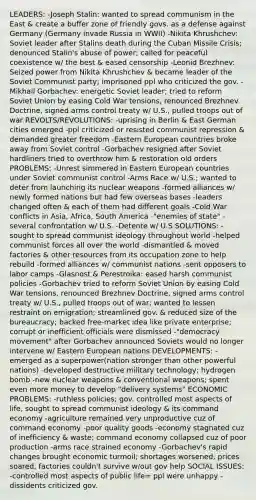 LEADERS: -Joseph Stalin: wanted to spread communism in the East & create a buffer zone of friendly govs. as a defense against Germany (Germany invade Russia in WWII) -Nikita Khrushchev: Soviet leader after Stalins death during the Cuban Missile Crisis; denounced Stalin's abuse of power; called for peaceful coexistence w/ the best & eased censorship -Leonid Brezhnev: Seized power from Nikita Khrushchev & became leader of the Soviet Communist party; imprisoned ppl who criticized the gov. -Mikhail Gorbachev: energetic Soviet leader; tried to reform Soviet Union by easing Cold War tensions, renounced Brezhnev Doctrine, signed arms control treaty w/ U.S., pulled troops out of war REVOLTS/REVOLUTIONS: -uprising in Berlin & East German cities emerged -ppl criticized or resisted communist repression & demanded greater freedom -Eastern European countries broke away from Soviet control -Gorbachev resigned after Soviet hardliners tried to overthrow him & restoration old orders PROBLEMS: -Unrest simmered in Eastern European countries under Soviet communist control -Arms Race w/ U.S.; wanted to deter from launching its nuclear weapons -formed alliances w/ newly formed nations but had few overseas bases -leaders changed often & each of them had different goals -Cold War conflicts in Asia, Africa, South America -"enemies of state" -several confrontation w/ U.S. -Detente w/ U.S SOLUTIONS: -sought to spread communist ideology throughout world -helped communist forces all over the world -dismantled & moved factories & other resources from its occupation zone to help rebuild -formed alliances w/ communist nations -sent opposers to labor camps -Glasnost & Perestroika: eased harsh communist policies -Gorbachev tried to reform Soviet Union by easing Cold War tensions, renounced Brezhnev Doctrine, signed arms control treaty w/ U.S., pulled troops out of war; wanted to lessen restraint on emigration; streamlined gov. & reduced size of the bureaucracy; backed free-market idea like private enterprise; corrupt or inefficient officials were dismissed -"democracy movement" after Gorbachev announced Soviets would no longer intervene w/ Eastern European nations DEVELOPMENTS: -emerged as a superpower(nation stronger than other powerful nations) -developed destructive military technology; hydrogen bomb -new nuclear weapons & conventional weapons; spent even more money to develop "delivery systems" ECONOMIC PROBLEMS: -ruthless policies; gov. controlled most aspects of life, sought to spread communist ideology & its command economy -agriculture remained very unproductive cuz of command economy -poor quality goods -economy stagnated cuz of inefficiency & waste; command economy collapsed cuz of poor production -arms race strained economy -Gorbachev's rapid changes brought economic turmoil; shortages worsened, prices soared, factories couldn't survive w/out gov help SOCIAL ISSUES: -controlled most aspects of public life= ppl were unhappy -dissidents criticized gov.