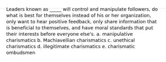 Leaders known as _____ will control and manipulate followers, do what is best for themselves instead of his or her organization, only want to hear positive feedback, only share information that is beneficial to themselves, and have moral standards that put their interests before everyone else's. a. manipulative charismatics b. Machiavellian charismatics c. unethical charismatics d. illegitimate charismatics e. charismatic ombudsmen