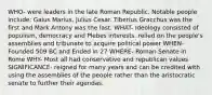 WHO- were leaders in the late Roman Republic. Notable people include: Gaius Marius, Julius Cesar. Tiberius Gracchus was the first and Mark Antony was the last. WHAT- Ideology consisted of populism, democracy and Plebes interests. relied on the people's assemblies and tribunate to acquire political power WHEN- Founded 509 BC and Ended in 27 WHERE- Roman Senate in Rome WHY- Most all had conservative and republican values SIGNIFICANCE- reigned for many years and can be credited with using the assemblies of the people rather than the aristocratic senate to further their agendas.