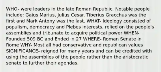 WHO- were leaders in the late Roman Republic. Notable people include: Gaius Marius, Julius Cesar. Tiberius Gracchus was the first and Mark Antony was the last. WHAT- Ideology consisted of populism, democracy and Plebes interests. relied on the people's assemblies and tribunate to acquire political power WHEN- Founded 509 BC and Ended in 27 WHERE- Roman Senate in Rome WHY- Most all had conservative and republican values SIGNIFICANCE- reigned for many years and can be credited with using the assemblies of the people rather than the aristocratic senate to further their agendas.