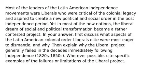 Most of the leaders of the Latin American independence movements were Liberals who were critical of the colonial legacy and aspired to create a new political and social order in the post-independence period. Yet in most of the new nations, the liberal dream of social and political transformation became a rather contested project. In your answer, first discuss what aspects of the Latin American colonial order Liberals elite were most eager to dismantle, and why. Then explain why the Liberal project generally failed in the decades immediately following Independence (1820s-1850s). Wherever possible, cite specific examples of the failures or limitations of the Liberal project.