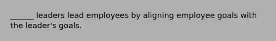 ______ leaders lead employees by aligning employee goals with the leader's goals.