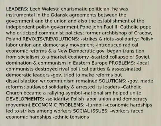 LEADERS: Lech Walesa: charismatic politician, he was instrumental in the Gdansk agreements between the government and the union and also the establishment of the independent polish government Pope John Paul II: Catholic pope who criticized communist policies; former archbishop of Cracow, Poland REVOLTS//REVOLUTIONS: -strikes & riots -solidarity: Polish labor union and democracy movement -introduced radical economic reforms & a New Democratic gov. began transition from socialism to a market economy -started collapse of Soviet domination & communism in Eastern Europe PROBLEMS: -local communists destroyed rival political parties & assassinated democratic leaders -gov. tried to make reforms but dissatisfaction w/ communism remained SOLUTIONS: -gov. made reforms; outlawed solidarity & arrested its leaders -Catholic Church became a rallying symbol -nationalism helped unite DEVELOPMENTS: -solidarity: Polish labor union and democracy movement ECONOMIC PROBLEMS: -turmoil -economic hardships led to strikes among workers SOCIAL ISSUES: -workers faced economic hardships -ethnic tensions