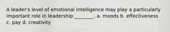 A leader's level of emotional intelligence may play a particularly important role in leadership ________. a. moods b. effectiveness c. pay d. creativity