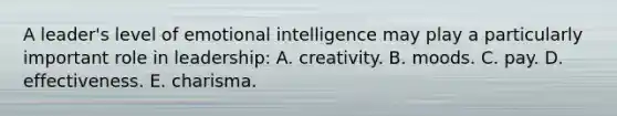 A leader's level of emotional intelligence may play a particularly important role in leadership: A. creativity. B. moods. C. pay. D. effectiveness. E. charisma.