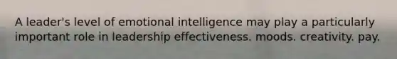 A leader's level of emotional intelligence may play a particularly important role in leadership effectiveness. moods. creativity. pay.