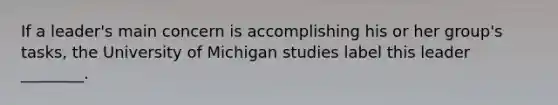 If a leader's main concern is accomplishing his or her group's tasks, the University of Michigan studies label this leader ________.