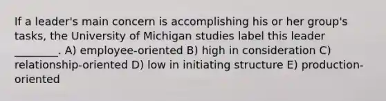 If a leader's main concern is accomplishing his or her group's tasks, the University of Michigan studies label this leader ________. A) employee-oriented B) high in consideration C) relationship-oriented D) low in initiating structure E) production-oriented