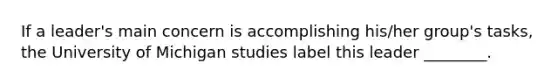 If a leader's main concern is accomplishing his/her group's tasks, the University of Michigan studies label this leader ________.