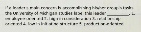 If a leader's main concern is accomplishing his/her group's tasks, the University of Michigan studies label this leader ___________. 1. employee-oriented 2. high in consideration 3. relationship-oriented 4. low in initiating structure 5. production-oriented